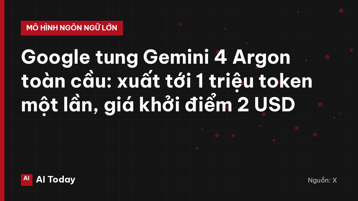 Google tung Gemini 4 Argon toàn cầu: xuất tới 1 triệu token một lần, giá khởi điểm 2 USD